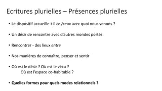 Ecritures plurielles – Présences plurielles
• Le dispositif accueille-t-il ce /ceux avec quoi nous venons ?
• Un désir de rencontre avec d’autres mondes portés
• Rencontrer - des lieux entre
• Nos manières de connaître, penser et sentir
• Où est le désir ? Où est le vécu ?
Où est l’espace co-habitable ?
• Quelles formes pour quels modes relationnels ?
 