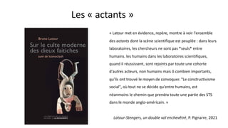 Les « actants »
« Latour met en évidence, repère, montre à voir l'ensemble
des actants dont la scène scientifique est peuplée : dans leurs
laboratoires, les chercheurs ne sont pas *seuls* entre
humains. les humains dans les laboratoires scientifiques,
quand il réussissent, sont rejoints par toute une cohorte
d'autres acteurs, non humains mais ô combien importants,
qu'ils ont trouvé le moyen de convoquer. "Le constructivisme
social", où tout ne se décide qu'entre humains, est
néanmoins le chemin que prendra toute une partie des STS
dans le monde anglo-américain. »
Latour-Stengers, un double vol enchevêtré, P. Pignarre, 2021
 