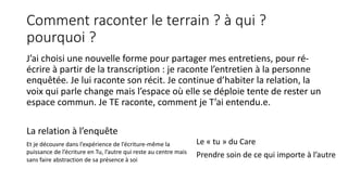 Comment raconter le terrain ? à qui ?
pourquoi ?
J’ai choisi une nouvelle forme pour partager mes entretiens, pour ré-
écrire à partir de la transcription : je raconte l’entretien à la personne
enquêtée. Je lui raconte son récit. Je continue d’habiter la relation, la
voix qui parle change mais l’espace où elle se déploie tente de rester un
espace commun. Je TE raconte, comment je T’ai entendu.e.
La relation à l’enquête
Et je découvre dans l’expérience de l’écriture-même la
puissance de l’écriture en Tu, l’autre qui reste au centre mais
sans faire abstraction de sa présence à soi
Le « tu » du Care
Prendre soin de ce qui importe à l’autre
 