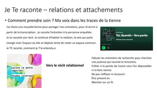Je Te raconte – relations et attachements
• Comment prendre soin ? Ma voix dans les traces de la tienne
Vers le récit relationnel
J’ai choisi une nouvelle forme pour partager mes entretiens, pour ré-écrire à
partir de la transcription : je raconte l’entretien à la personne enquêtée.
Je lui raconte son récit. Je continue d’habiter la relation, la voix qui parle
change mais l’espace où elle se déploie tente de rester un espace commun.
Je TE raconte, comment je T’ai entendu.e.
Fabuler les entretiens de recherche pour chercher
une justesse qui raconte la rencontre.
S’allier à la parole de l’autre sans l’en déposséder
ni la faire sienne.
Ne pas s’effacer ni recouvrir.
Être présent.es.
Marcher sur un fil.
 
