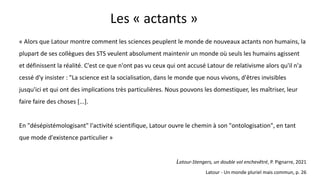 Les « actants »
« Alors que Latour montre comment les sciences peuplent le monde de nouveaux actants non humains, la
plupart de ses collègues des STS veulent absolument maintenir un monde où seuls les humains agissent
et définissent la réalité. C'est ce que n'ont pas vu ceux qui ont accusé Latour de relativisme alors qu'il n'a
cessé d'y insister : "La science est la socialisation, dans le monde que nous vivons, d'êtres invisibles
jusqu'ici et qui ont des implications très particulières. Nous pouvons les domestiquer, les maîtriser, leur
faire faire des choses [...].
En "désépistémologisant" l'activité scientifique, Latour ouvre le chemin à son "ontologisation", en tant
que mode d'existence particulier »
Latour-Stengers, un double vol enchevêtré, P. Pignarre, 2021
Latour - Un monde pluriel mais commun, p. 26
 