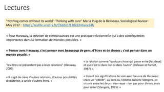 Lectures
"Nothing comes without its world': Thinking with care" Maria Puig de la Bellacasa, Sociological Review ·
May 2012 : https://seafile.unistra.fr/f/bd2e1f138e9243aea34f/
« Pour Haraway, la création de connaissances est une pratique relationnelle qui a des conséquences
importantes dans la formation de mondes possibles. »
« Penser avec Haraway, c'est penser avec beaucoup de gens, d'êtres et de choses ; c'est penser dans un
monde peuplé. »
"les êtres ne préexistent pas à leurs relations" (Haraway,
2003)
« Il s'agit de créer d'autres relations, d'autres possibilités
d'existence, à savoir d'autres êtres. »
« la relation comme "quelque chose qui passe entre [les deux]
et qui n'est ni dans l'un ni dans l'autre" (Deleuze et Parnet,
1987) ».
« tissant des significations de soin avec l'œuvre de Haraway :
créer un "intérêt", au sens où l'entend Isabelle Stengers, en
situant entre les deux - inter-esse - non pas pour diviser, mais
pour relier (Stengers, 1993). »
 