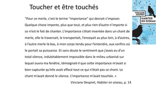 Toucher et être touchés
"Pour ce merle, c'est le terme "importance" qui devrait s’imposer.
Quelque chose importe, plus que tout, et plus rien d’autre n’importe si
ce n’est le fait de chanter. L’importance s’était inventée dans un chant de
merle, elle le traversait, le transportait, l’envoyait au plus loin, à d’autres,
à l’autre merle là-bas, à mon corps tendu pour l’entendre, aux confins où
le portait sa puissance. Et sans doute le sentiment que j’avais eu d’un
total silence, indubitablement impossible dans le milieu urbanisé sur
lequel ouvra ma fenêtre, témoignait-il que cette importance m’avait si
bien capturée qu’elle avait effacé tout ce qui n’était pas ce chant. Le
chant m’avait donné le silence. L’importance m’avait touchée. »
Vinciane Despret, Habiter en oiseau, p. 14
 