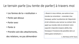 Le terrain parle (ou tente de parler) à travers moi
• Les formes de la « restitution »
• Parler par-dessus
• Parler avec
• Parler à
• Prendre soin des attachements,
des relations, ne pas démembrer
« Revenir à nous-mêmes, aux autres et aux
mondes (se remembrer – remember chez
Haraway), quitter la prétention de l’objectivité
et de la distance, pour penser au contact, faire
appel aux mondes réels et entretenir notre
capacité à répondre (respons-ability chez
Haraway) à l’insistance des possibles dans un
même geste revitalisant. »
L. Dormeau et M. Faury
 