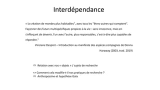 Interdépendance
« la création de mondes plus habitables", avec tous les "êtres-autres-qui-comptent".
Façonner des futurs multispécifiques propices à la vie : sans innocence, mais en
s'efforçant de devenir, l'un avec l'autre, plus responsables, c'est-à-dire plus capables de
répondre."
Vinciane Despret – Introduction au manifeste des espèces compagnes de Donna
Haraway (2003, trad. 2019)
ó Relation avec nos « objets » / sujets de recherche
=> Comment cela modifie-t-il nos pratiques de recherche ?
ó Anthropocène et hypothèse Gaïa
 