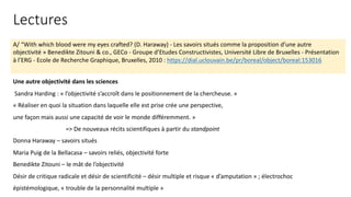 A/ “With which blood were my eyes crafted? (D. Haraway) - Les savoirs situés comme la proposition d’une autre
objectivité » Benedikte Zitouni & co., GECo - Groupe d’Etudes Constructivistes, Université Libre de Bruxelles - Présentation
à l’ERG - Ecole de Recherche Graphique, Bruxelles, 2010 : https://dial.uclouvain.be/pr/boreal/object/boreal:153016
Une autre objectivité dans les sciences
Sandra Harding : « l’objectivité s’accroît dans le positionnement de la chercheuse. »
« Réaliser en quoi la situation dans laquelle elle est prise crée une perspective,
une façon mais aussi une capacité de voir le monde différemment. »
=> De nouveaux récits scientifiques à partir du standpoint
Donna Haraway – savoirs situés
Maria Puig de la Bellacasa – savoirs reliés, objectivité forte
Benedikte Zitouni – le mât de l’objectivité
Désir de critique radicale et désir de scientificité – désir multiple et risque « d’amputation » ; électrochoc
épistémologique, « trouble de la personnalité multiple »
Lectures
 