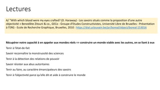 A/ “With which blood were my eyes crafted? (D. Haraway) - Les savoirs situés comme la proposition d’une autre
objectivité » Benedikte Zitouni & co., GECo - Groupe d’Etudes Constructivistes, Université Libre de Bruxelles - Présentation
à l’ERG - Ecole de Recherche Graphique, Bruxelles, 2010 : https://dial.uclouvain.be/pr/boreal/object/boreal:153016
Récupérer notre capacité à en appeler aux mondes réels => construire un monde viable avec les autres, en se liant à eux
Tenir à l’état-de-fait
Savoir reconnaître la monstruosité des sciences
Tenir à la détection des relations de pouvoir
Savoir résister aux abus autoritaires
Tenir au faire, au caractère émancipateurs des savoirs
Tenir à l’objectivité parce qu’elle dit et aide à construire le monde
Lectures
 
