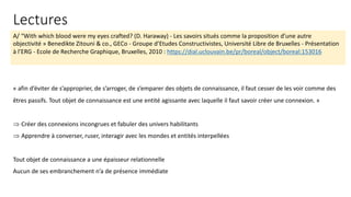 A/ “With which blood were my eyes crafted? (D. Haraway) - Les savoirs situés comme la proposition d’une autre
objectivité » Benedikte Zitouni & co., GECo - Groupe d’Etudes Constructivistes, Université Libre de Bruxelles - Présentation
à l’ERG - Ecole de Recherche Graphique, Bruxelles, 2010 : https://dial.uclouvain.be/pr/boreal/object/boreal:153016
« afin d’éviter de s’approprier, de s’arroger, de s’emparer des objets de connaissance, il faut cesser de les voir comme des
êtres passifs. Tout objet de connaissance est une entité agissante avec laquelle il faut savoir créer une connexion. »
Þ Créer des connexions incongrues et fabuler des univers habilitants
Þ Apprendre à converser, ruser, interagir avec les mondes et entités interpellées
Tout objet de connaissance a une épaisseur relationnelle
Aucun de ses embranchement n’a de présence immédiate
Lectures
 