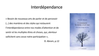 Interdépendance
« Besoin de nouveaux arts de parler et de percevoir
(…) des manières et des styles qui restaurent
l’interdépendance entre nos modes d’attention et de
sentir et les multiples êtres et choses, qui, alentour
sollicitent sans cesse notre participation »,
D. Abram, p.12
 