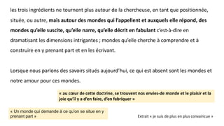 les trois ingrédients ne tournent plus autour de la chercheuse, en tant que positionnée,
située, ou autre, mais autour des mondes qui l’appellent et auxquels elle répond, des
mondes qu’elle suscite, qu’elle narre, qu’elle décrit en fabulant c’est-à-dire en
dramatisant les dimensions intrigantes ; mondes qu’elle cherche à comprendre et à
construire en y prenant part et en les écrivant.
Lorsque nous parlons des savoirs situés aujourd’hui, ce qui est absent sont les mondes et
notre amour pour ces mondes.
« au cœur de cette doctrine, se trouvent nos envies-de monde et le plaisir et la
joie qu’il y a d’en faire, d’en fabriquer »
Extrait « je suis de plus en plus convaincue »
« Un monde qui demande à ce qu’on se situe en y
prenant part »
 