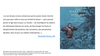 « je suis de plus en plus convaincue que les savoirs situés n’ont de
sens que pour celles et ceux qui sentent le besoin — pour pouvoir
penser et agir dans et pour un monde — de reconfigurer les repères,
de redistribuer/relancer les cartes, de faire bouger les fronts et
d’expérimenter des positions, des connexions, des perspectives
décalées, dans et pour ces réalités ambivalentes. »,
Benedikte Zitouni, 2017
Benedikte Zitouni, Revisiter les savoirs situés : l’objectivité et le monde coyote .Arts situés,
séminaire en prévision de l’ouverture prochaine du Musée du même nom à Liège, organisé par
l’ULg. (13/11/2017). En ligne : http://hdl.handle.net/2078
 
