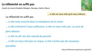 … si elle ne nous relie qu’à nous-mêmes.
La réflexivité ne suffit pas
La réflexivité ne suffit pas
… si elle reste coincée dans la métaphore de la vision
… si elle entretient l’auto-suffisance, si elle ne nous relie pas, au sens de
faire alliance
… si elle ne dit rien des nœuds de pouvoir
… si elle ne nous met pas en risque, si elle n’active pas de nouveaux
possibles
https://reflexivites.hypotheses.org/12195
A partir du travail d’Isabelle Stengers, Haraway, Hache, Zitouni
 