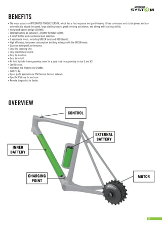 OVERVIEW
• The motor adopts an INTEGRATED TORQUE SENSOR, which has a fast response and good linearity. It has continuous and stable power, and can
automatically adjust the speed, large starting torque, great climbing assistance, and strong anti-blocking ability.
• Integrated battery design (250WH).
• External battery as optional (+250WH) for total 500WH.
• 1 on/off button and assistance level selection.
• 5 assistance levels, including GREEN (eco) and RED (boost).
• High efficiency, low power consumption and long mileage with the GREEN mode.
• Superior waterproof performance.
• Long life (bearing life).
• Long maintenance cycle.
• Easy to maintain.
• Easy to install.
• No limit for bike frame geometry, even for a pure road race geometry in size S and XS!
• Low Q-factor.
• Incredibly low friction over 25KMh.
• Just 2.4 kg.
• Spare parts available via FSA Service Centers network.
• Specific FSA app for end user.
• Remote diagnostic for dealer.
BENEFITS
59
 