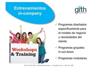 Tels. 01 33 12 50 76 38. @GithTalentoAsesores www.gith.com.mx GDL. JAL. MEX.
ü Programas diseñados
específicamente para
el modelo de negocio
y necesidades del
cliente
ü Programas grupales
in-out doors
ü Programas modulares
Entrenamientos
in-company
Tels. 33 12 50 76 38. @GithTalentoAsesores www.gith.com.mx GDL. JAL. MEX.
 
