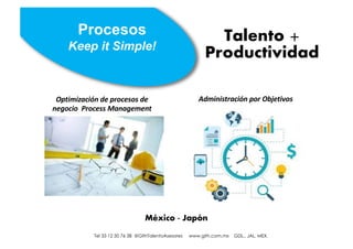 Tels. 01 33 12 50 76 38. @GithTalentoAsesores www.gith.com.mx GDL. JAL. MEX.
México - Japón
Procesos
Keep it Simple!
Talento +
Productividad
Tel 33 12 50 76 38 @GithTalentoAsesores www.gith.com.mx GDL,, JAL, MEX.
Optimización de procesos de
negocio Process Management
Administración por Objetivos
 