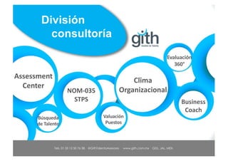 Tels. 01 33 12 50 76 38. @GithTalentoAsesores www.gith.com.mx GDL. JAL. MEX.
NOM-035
STPS
Clima
Organizacional
Evaluación
360°
Assessment
Center
Business
Coach
Valuación
Puestos
División
consultoría
Búsqueda
de Talento
Tels. 01 33 12 50 76 38. @GithTalentoAsesores www.gith.com.mx GDL. JAL. MEX.
 