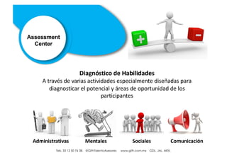 Tels. 01 33 12 50 76 38. @GithTalentoAsesores www.gith.com.mx GDL. JAL. MEX.
Diagnóstico de Habilidades
A través de varias actividades especialmente diseñadas para
diagnosticar el potencial y áreas de oportunidad de los
participantes
Assessment
Center
Administrativas Mentales Sociales Comunicación
Tels. 33 12 50 76 38. @GithTalentoAsesores www.gith.com.mx GDL. JAL. MEX.
 