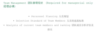 Team Management 团队管理现状 （Required for managerial only
经理必填）
• Personnel Planning 人员规划
• Selection Standard of Team Members 人员的选拔标准
• Analysis of current team members and ranking 团队成员分析评估及
排名
 