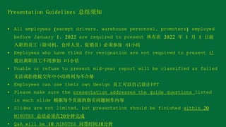 Presentation Guidelines 总结须知
• All employees (except drivers, warehouse personnel, promoters) employed
before January 1, 2022 are required to present 所有在 2022 年 1 月 1 日前
入职的员工（除司机、仓库人员、促销员）必须参加 H1小结
• Employees who have filed for resignation are not required to present 已
提出离职员工不用参加 H1小结
• Unable or refuse to present mid-year report will be classified as failed
无法或拒绝提交年中小结将列为不合格
• Employees can use their own design 员工可以自己设计PPT
• Please make sure the presentation addresses the guide questions listed
in each slide 根据每个页面的指引问题制作内容
• Slides are not limited, but presentation should be finished within 20
MINUTES 总结必须在20分钟完成
• Q&A will be 10 MINUTES 问答时间10分钟
 