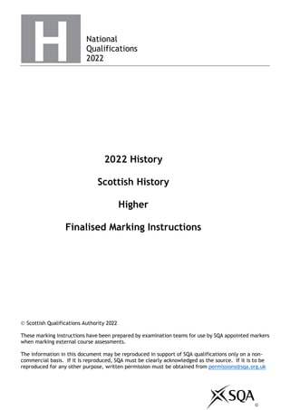 National
Qualifications
2022
2022 History
Scottish History
Higher
Finalised Marking Instructions
© Scottish Qualifications Authority 2022
These marking instructions have been prepared by examination teams for use by SQA appointed markers
when marking external course assessments.
The information in this document may be reproduced in support of SQA qualifications only on a non-
commercial basis. If it is reproduced, SQA must be clearly acknowledged as the source. If it is to be
reproduced for any other purpose, written permission must be obtained from permissions@sqa.org.uk
©
 