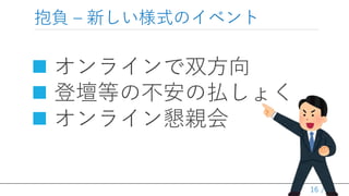 / 36
抱負 – 新しい様式のイベント
 オンラインで双方向
 登壇等の不安の払しょく
 オンライン懇親会
16
 