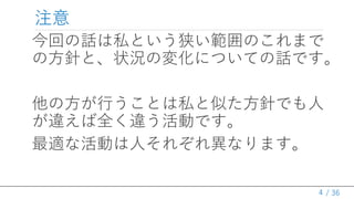 / 36
注意
今回の話は私という狭い範囲のこれまで
の方針と、状況の変化についての話です。
他の方が行うことは私と似た方針でも人
が違えば全く違う活動です。
最適な活動は人それぞれ異なります。
4
 