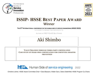 ISSIP- HSSE BEST PAPER AWARD
Winner
THE 9TH INTERNATIONAL CONFERENCE ON THE HUMAN SIDE OF SERVICE ENGINEERING (HSSE 2022)
IS PLEASED TO PRESENT THIS CERTIFICATE TO:
AUTHOR OF FIRST PLACE BEST PAPER:
Christine Leitner, HSSE Award Committee Chair • Clara Bassano, Walter Ganz, Debra Satterfield; HSSE Program Co-Chairs
Aki Shimbo
VALUE CREATION THROUGH THIRD-PARTY CERTIFICATION
CASE STUDY OF PHASE-FREE CERTIFICATION FOR CERTIFYING DISASTER
PREVENTION
 