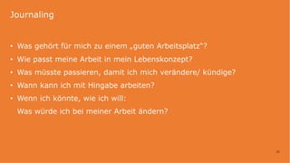 22
• Was gehört für mich zu einem „guten Arbeitsplatz“?
• Wie passt meine Arbeit in mein Lebenskonzept?
• Was müsste passieren, damit ich mich verändere/ kündige?
• Wann kann ich mit Hingabe arbeiten?
• Wenn ich könnte, wie ich will:
Was würde ich bei meiner Arbeit ändern?
Journaling
 