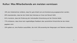 25
• 19% der Arbeitnehmer erklären, dass für gute Arbeit Lob und Anerkennung ausgesprochen werden.
• 69% beanstanden, dass bei der Arbeit das Interesse an ihnen als Mensch fehlt.
• 81% monieren, dass die Förderung der individuellen Entwicklung auf der Strecke bleibt.
• 77% kritisieren, dass ihnen kein regelmäßiges Feedback über persönliche Fortschritte bei der Arbeit
gegeben wird.
• 33% geben an, eine Position auszufüllen, die nicht 100-prozentig den Neigungen und Talenten entspricht.
IAW Masterclass | www.grobner.com
Kultur: Was Mitarbeitende am meisten vermissen
 