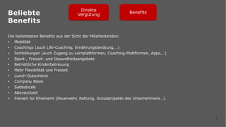 32
Die beliebtesten Benefits aus der Sicht der Mitarbeitenden:
• Mobilität
• Coachings (auch Life-Coaching, Ernährungsberatung,…)
• Fortbildungen (auch Zugang zu Lernplattformen, Coaching-Plattformen, Apps,…)
• Sport-, Freizeit- und Gesundheitsangebote
• Betriebliche Kinderbetreuung
• Mehr Flexibilität und Freizeit
• Lunch-Gutscheine
• Company Bikes
• Sabbaticals
• Altersteilzeit
• Freizeit für Ehrenamt (Feuerwehr, Rettung, Sozialprojekte des Unternehmens…)
Direkte
Vergütung
Benefits
Beliebte
Benefits
 