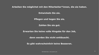 43
Arbeiten Sie möglichst mit den Mitarbeiter*innen, die sie haben.
Entwickeln Sie sie.
Pflegen und hegen Sie sie.
Zahlen Sie sie gut.
Erwarten Sie keine volle Hingabe für den Job,
dann werden Sie nicht enttäuscht.
Es gibt wahrscheinlich keine Besseren.
IAW Masterclass | www.grobner.com
 
