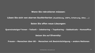 44
Wenn Sie rekrutieren müssen:
Lösen Sie sich von starren Suchkriterien (Ausbildung, 100%, Erfahrung, Alter, …)
Seien Sie offen neue Lösungen:
Quereinsteiger*innen - Teilzeit – Jobsharing – Topsharing – Sabbaticals - Homeoffice
Setzen Sie auf Diversity:
Frauen – Menschen über 60 - Menschen mit Beeinträchtigung – andere Nationen
IAW Masterclass | www.grobner.com
 