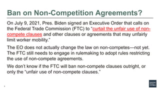 6
Ban on Non-Competition Agreements?
On July 9, 2021, Pres. Biden signed an Executive Order that calls on
the Federal Trad...