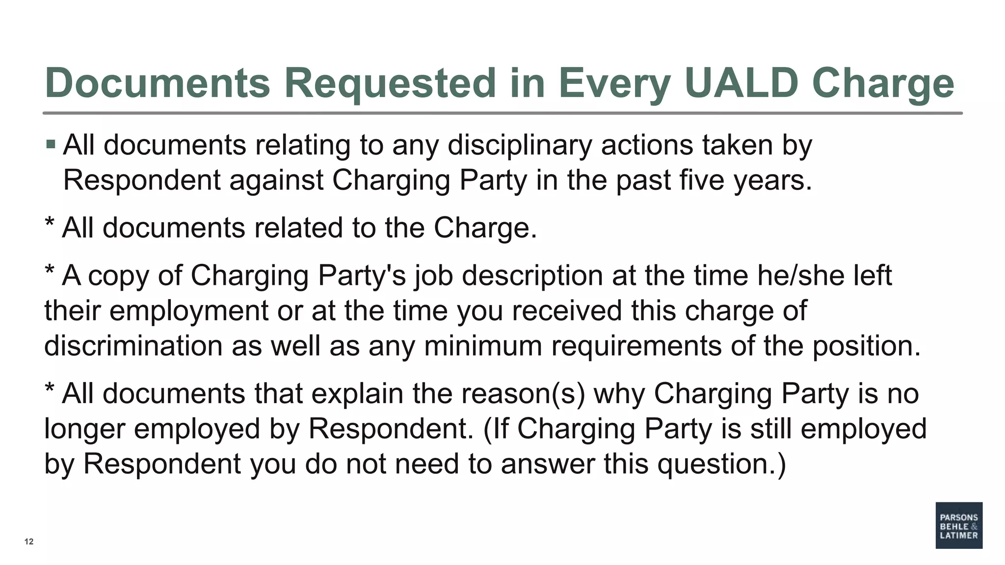 12
Documents Requested in Every UALD Charge
 All documents relating to any disciplinary actions taken by
Respondent against Charging Party in the past five years.
* All documents related to the Charge.
* A copy of Charging Party's job description at the time he/she left
their employment or at the time you received this charge of
discrimination as well as any minimum requirements of the position.
* All documents that explain the reason(s) why Charging Party is no
longer employed by Respondent. (If Charging Party is still employed
by Respondent you do not need to answer this question.)
 