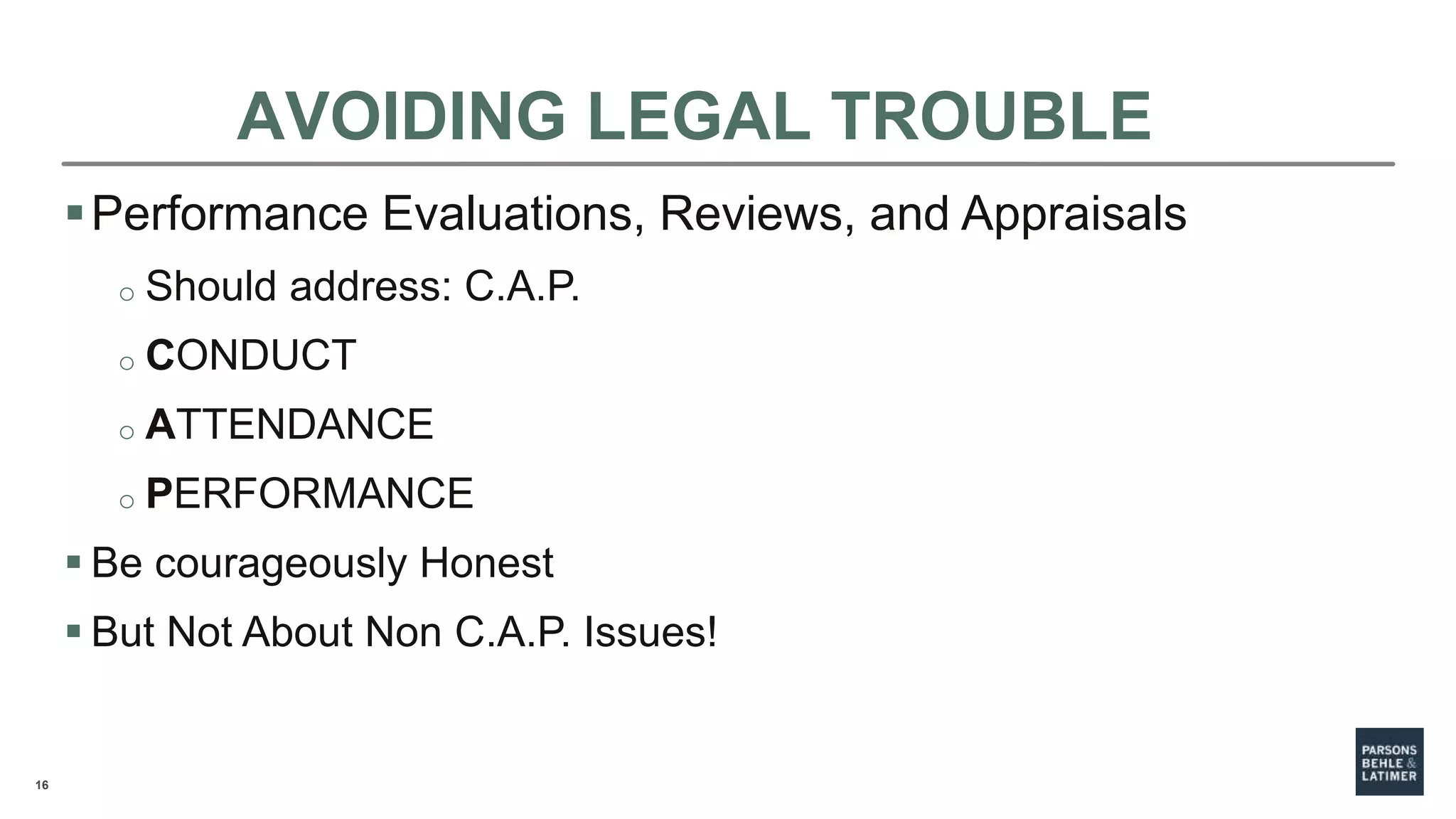 16
AVOIDING LEGAL TROUBLE
Performance Evaluations, Reviews, and Appraisals
o Should address: C.A.P.
o CONDUCT
o ATTENDANCE
o PERFORMANCE
 Be courageously Honest
 But Not About Non C.A.P. Issues!
 