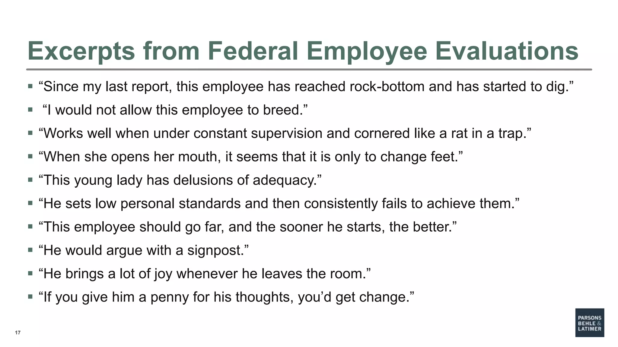 17
Excerpts from Federal Employee Evaluations
 “Since my last report, this employee has reached rock-bottom and has started to dig.”
 “I would not allow this employee to breed.”
 “Works well when under constant supervision and cornered like a rat in a trap.”
 “When she opens her mouth, it seems that it is only to change feet.”
 “This young lady has delusions of adequacy.”
 “He sets low personal standards and then consistently fails to achieve them.”
 “This employee should go far, and the sooner he starts, the better.”
 “He would argue with a signpost.”
 “He brings a lot of joy whenever he leaves the room.”
 “If you give him a penny for his thoughts, you’d get change.”
 