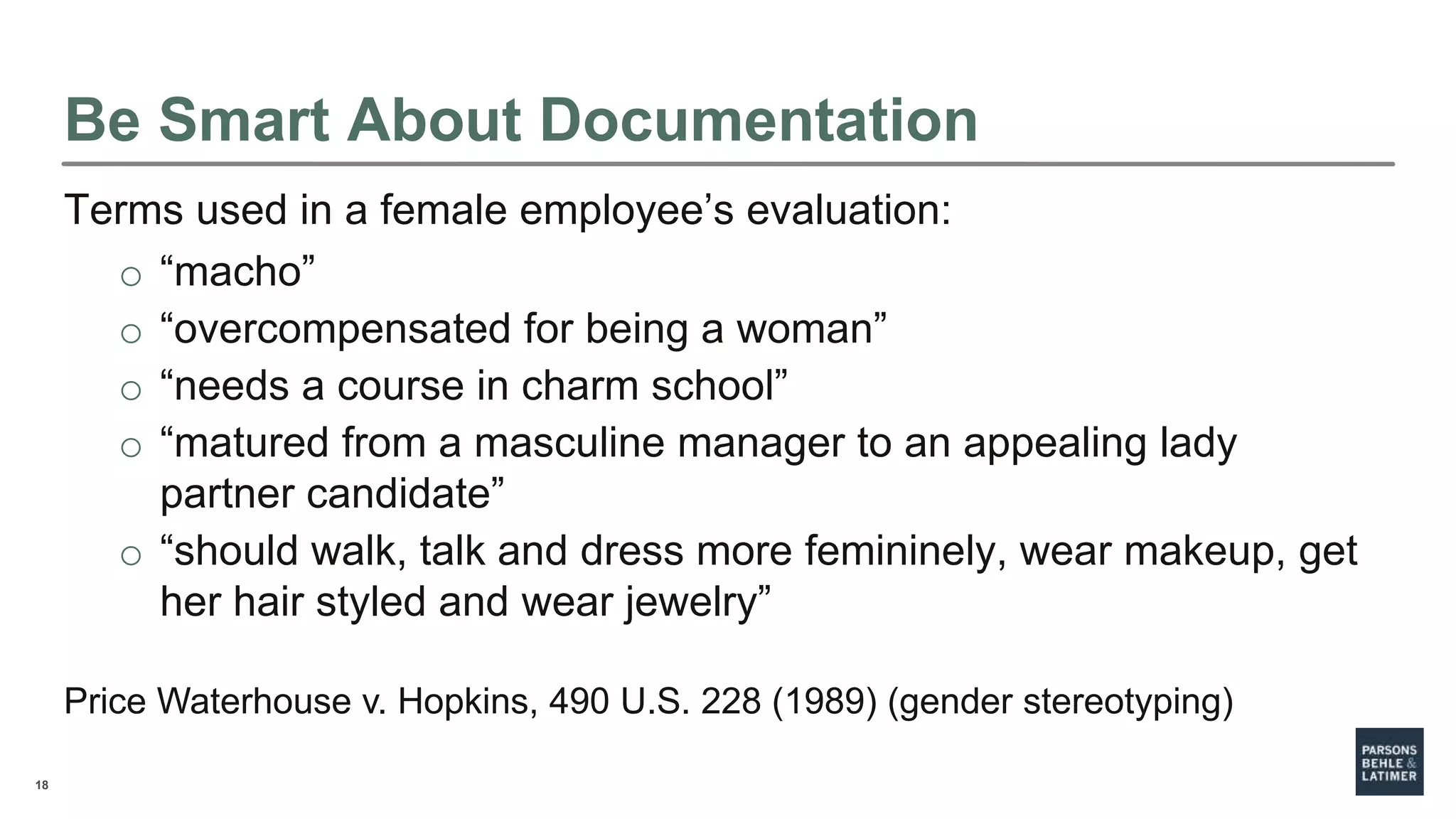 18
Be Smart About Documentation
Terms used in a female employee’s evaluation:
o “macho”
o “overcompensated for being a woman”
o “needs a course in charm school”
o “matured from a masculine manager to an appealing lady
partner candidate”
o “should walk, talk and dress more femininely, wear makeup, get
her hair styled and wear jewelry”
Price Waterhouse v. Hopkins, 490 U.S. 228 (1989) (gender stereotyping)
 