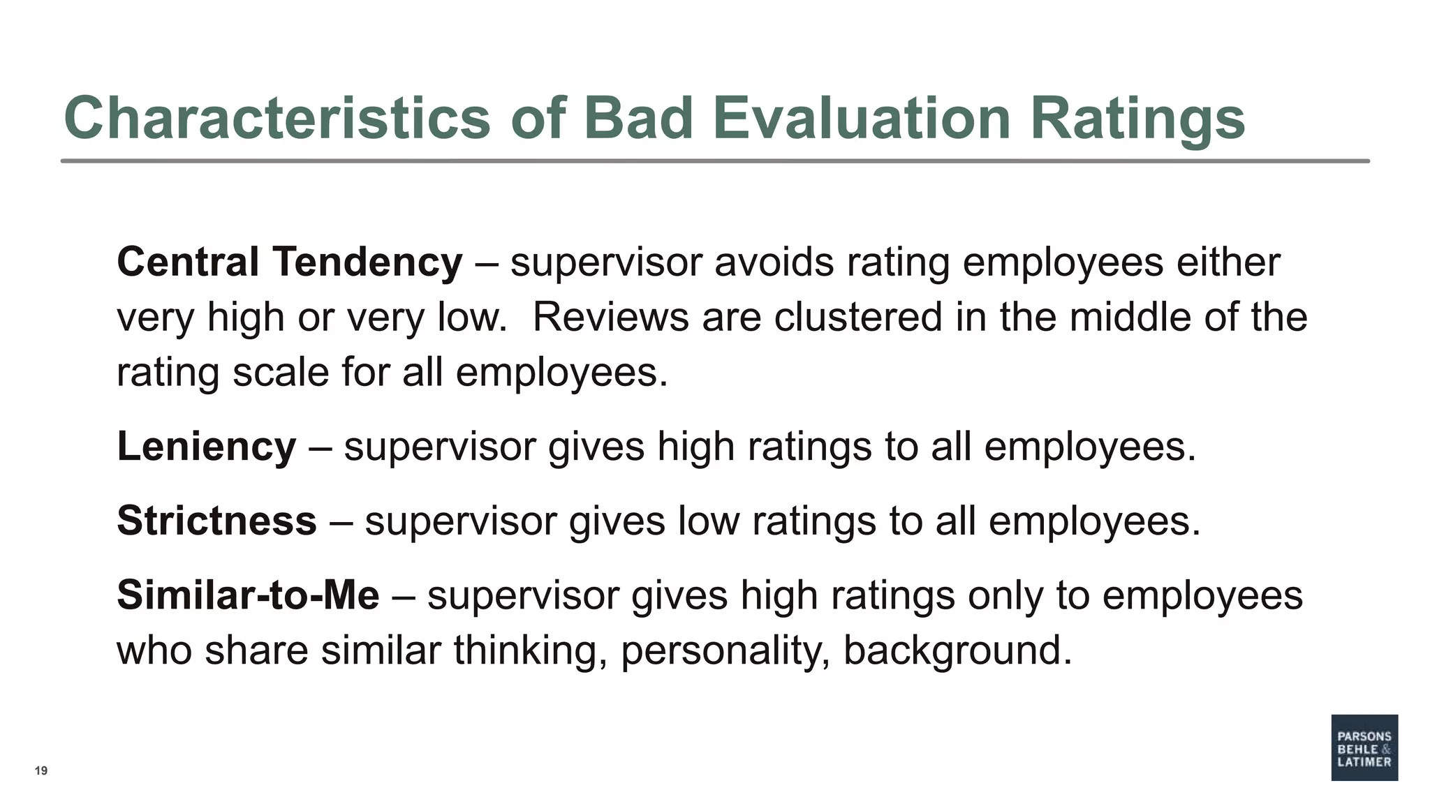 19
Characteristics of Bad Evaluation Ratings
Central Tendency – supervisor avoids rating employees either
very high or very low. Reviews are clustered in the middle of the
rating scale for all employees.
Leniency – supervisor gives high ratings to all employees.
Strictness – supervisor gives low ratings to all employees.
Similar-to-Me – supervisor gives high ratings only to employees
who share similar thinking, personality, background.
 
