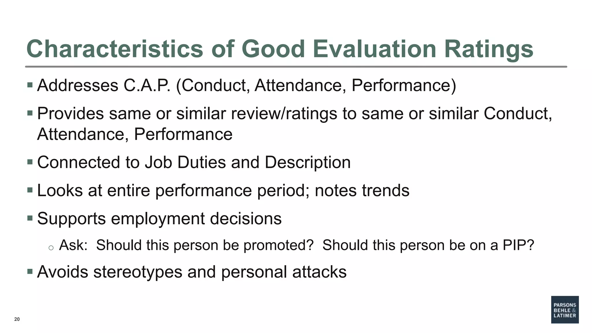 20
Characteristics of Good Evaluation Ratings
 Addresses C.A.P. (Conduct, Attendance, Performance)
 Provides same or similar review/ratings to same or similar Conduct,
Attendance, Performance
 Connected to Job Duties and Description
 Looks at entire performance period; notes trends
 Supports employment decisions
o Ask: Should this person be promoted? Should this person be on a PIP?
 Avoids stereotypes and personal attacks
 
