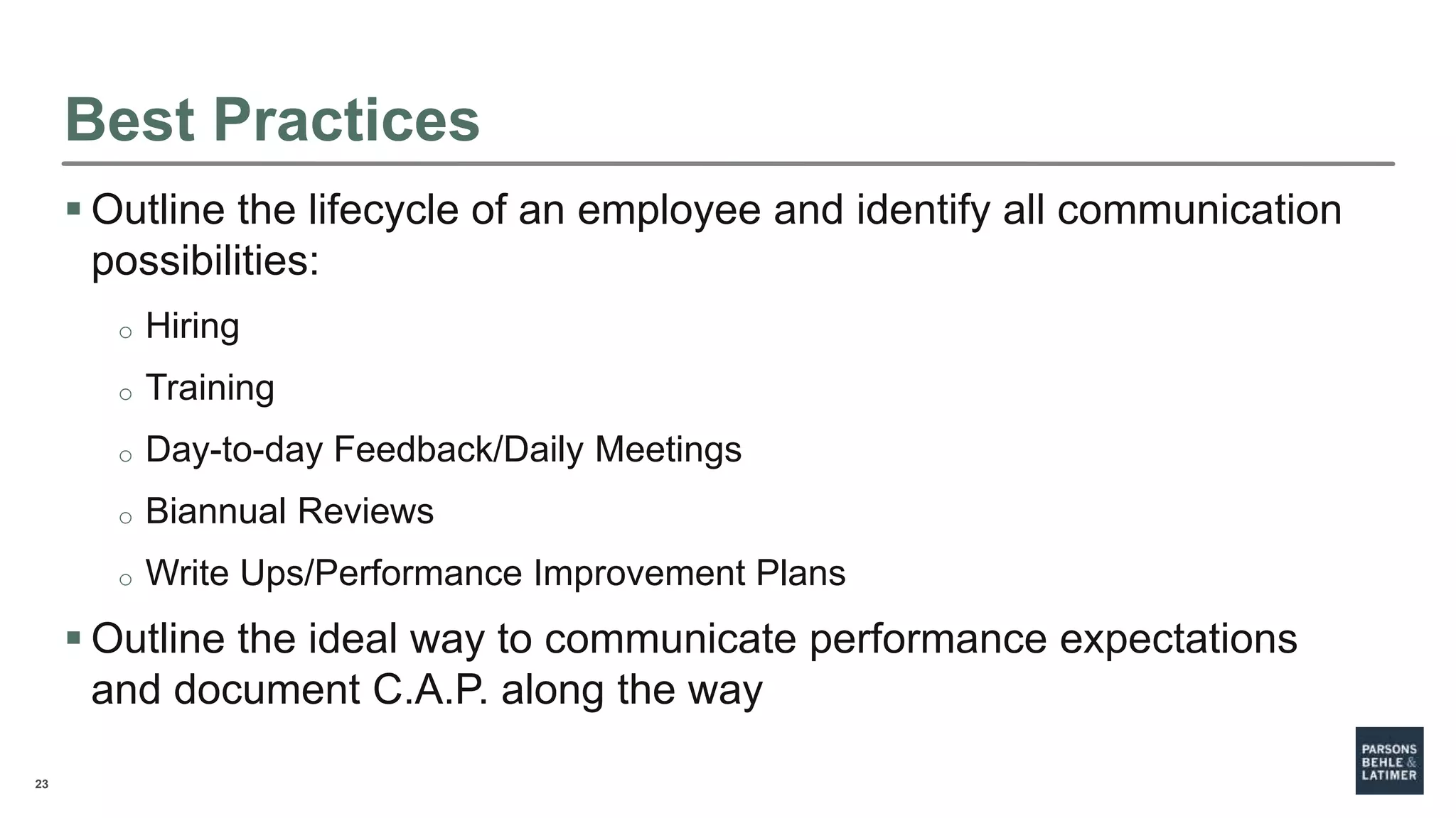 23
Best Practices
 Outline the lifecycle of an employee and identify all communication
possibilities:
o Hiring
o Training
o Day-to-day Feedback/Daily Meetings
o Biannual Reviews
o Write Ups/Performance Improvement Plans
 Outline the ideal way to communicate performance expectations
and document C.A.P. along the way
 
