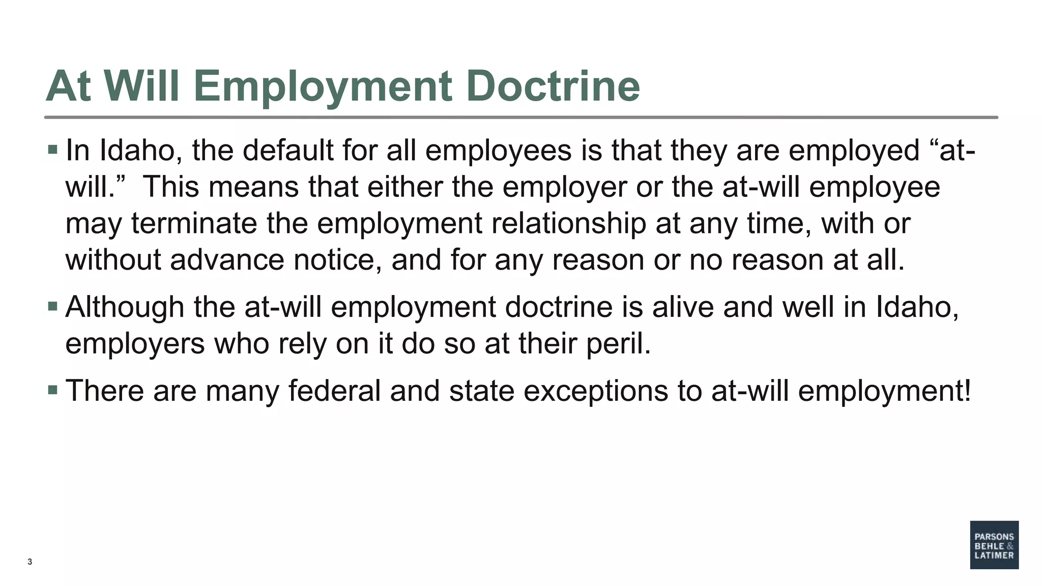3
At Will Employment Doctrine
 In Idaho, the default for all employees is that they are employed “at-
will.” This means that either the employer or the at-will employee
may terminate the employment relationship at any time, with or
without advance notice, and for any reason or no reason at all.
 Although the at-will employment doctrine is alive and well in Idaho,
employers who rely on it do so at their peril.
 There are many federal and state exceptions to at-will employment!
 