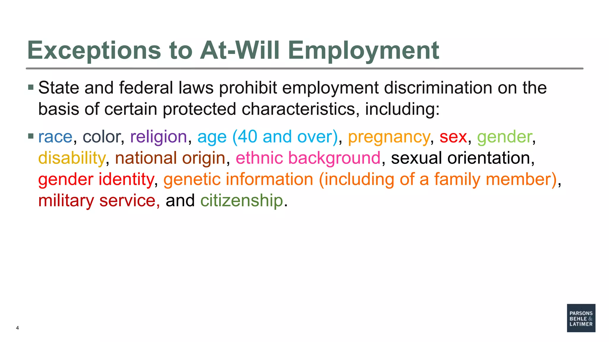4
Exceptions to At-Will Employment
 State and federal laws prohibit employment discrimination on the
basis of certain protected characteristics, including:
 race, color, religion, age (40 and over), pregnancy, sex, gender,
disability, national origin, ethnic background, sexual orientation,
gender identity, genetic information (including of a family member),
military service, and citizenship.
 