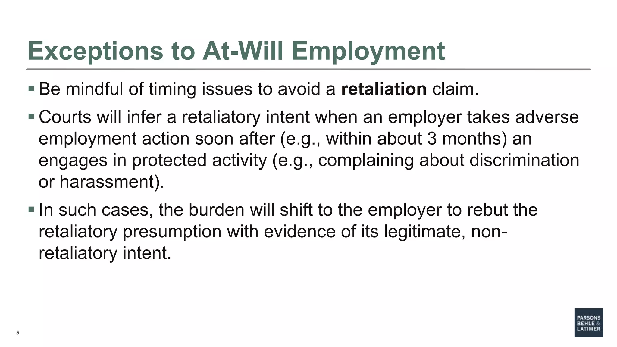 5
Exceptions to At-Will Employment
 Be mindful of timing issues to avoid a retaliation claim.
 Courts will infer a retaliatory intent when an employer takes adverse
employment action soon after (e.g., within about 3 months) an
engages in protected activity (e.g., complaining about discrimination
or harassment).
 In such cases, the burden will shift to the employer to rebut the
retaliatory presumption with evidence of its legitimate, non-
retaliatory intent.
 