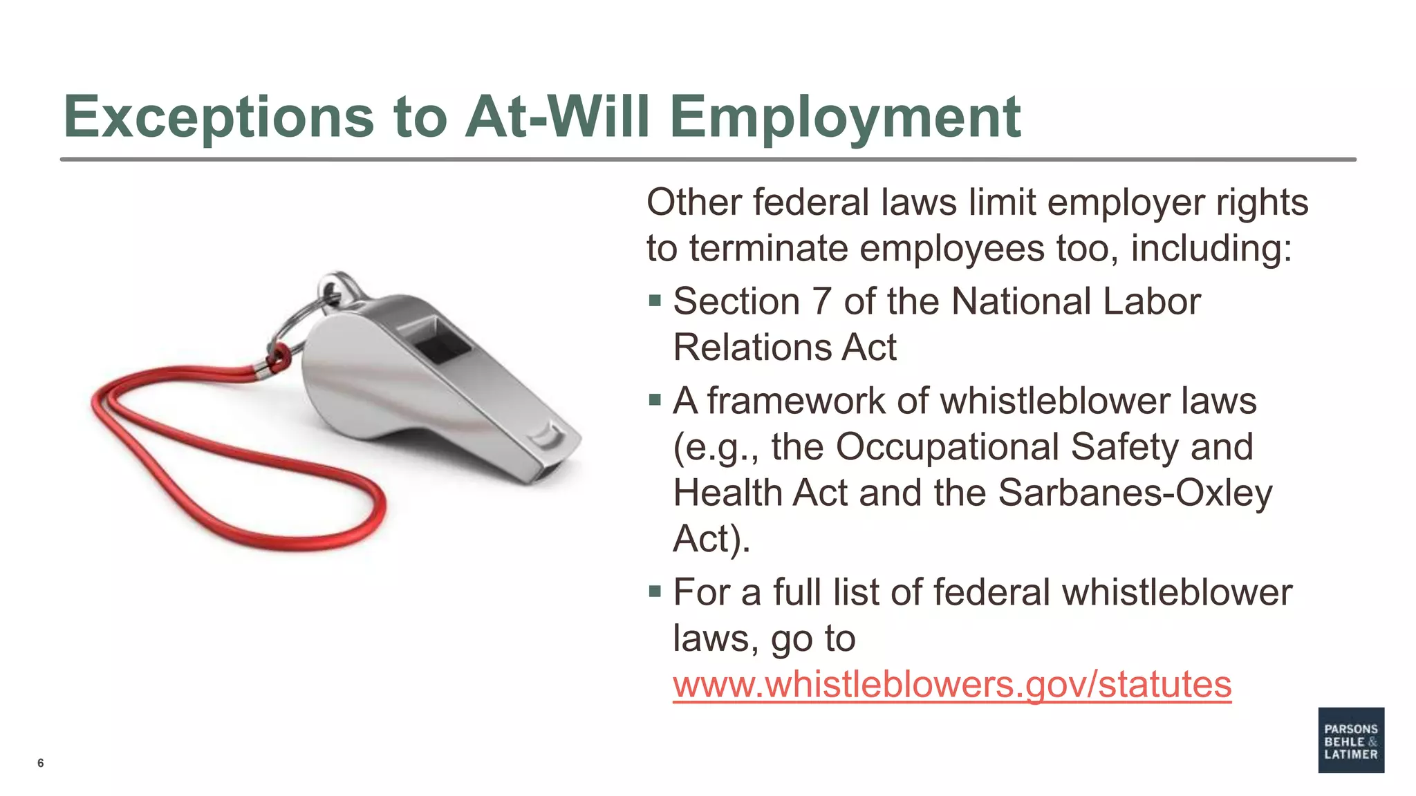 6
Exceptions to At-Will Employment
Other federal laws limit employer rights
to terminate employees too, including:
 Section 7 of the National Labor
Relations Act
 A framework of whistleblower laws
(e.g., the Occupational Safety and
Health Act and the Sarbanes-Oxley
Act).
 For a full list of federal whistleblower
laws, go to
www.whistleblowers.gov/statutes
 