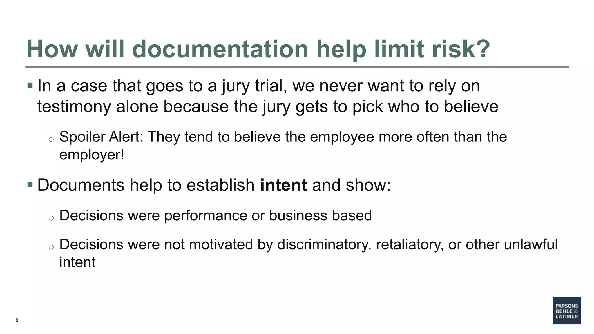 9
How will documentation help limit risk?
 In a case that goes to a jury trial, we never want to rely on
testimony alone because the jury gets to pick who to believe
o Spoiler Alert: They tend to believe the employee more often than the
employer!
 Documents help to establish intent and show:
o Decisions were performance or business based
o Decisions were not motivated by discriminatory, retaliatory, or other unlawful
intent
 