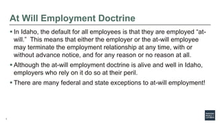 3
At Will Employment Doctrine
 In Idaho, the default for all employees is that they are employed “at-
will.” This means t...