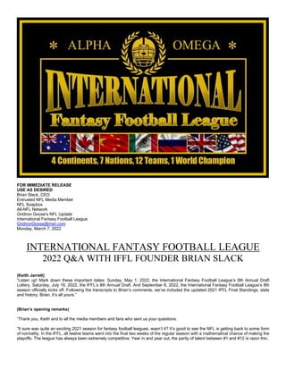 FOR IMMEDIATE RELEASE
USE AS DESIRED
Brian Slack, CEO
Entrusted NFL Media Member
NFL Soapbox
All-NFL Network
Gridiron Goose's NFL Update
International Fantasy Football League
GridironGoose@msn.com
Monday, March 7, 2022
INTERNATIONAL FANTASY FOOTBALL LEAGUE
2022 Q&A WITH IFFL FOUNDER BRIAN SLACK
(Keith Jarrett)
“Listen up! Mark down these important dates: Sunday, May 1, 2022, the International Fantasy Football League’s 8th Annual Draft
Lottery. Saturday, July 16, 2022, the IFFL’s 8th Annual Draft. And September 8, 2022, the International Fantasy Football League’s 8th
season officially kicks off. Following the transcripts to Brian’s comments, we’ve included the updated 2021 IFFL Final Standings, stats
and history. Brian, it’s all yours.”
(Brian’s opening remarks)
“Thank you, Keith and to all the media members and fans who sent us your questions.
“It sure was quite an exciting 2021 season for fantasy football leagues, wasn’t it? It’s good to see the NFL is getting back to some form
of normality. In the IFFL, all twelve teams went into the final two weeks of the regular season with a mathematical chance of making the
playoffs. The league has always been extremely competitive. Year in and year out, the parity of talent between #1 and #12 is razor thin.
 