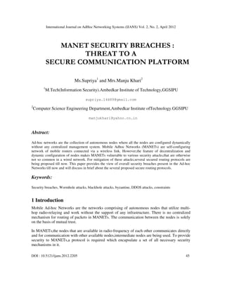 International Journal on AdHoc Networking Systems (IJANS) Vol. 2, No. 2, April 2012
DOI : 10.5121/ijans.2012.2205 45
MANET SECURITY BREACHES :
THREAT TO A
SECURE COMMUNICATION PLATFORM
Ms.Supriya1
and Mrs.Manju Khari2
1
M.Tech(Information Security).Ambedkar Institute of Technology,GGSIPU
supriya.14489@gmail.com
2
Computer Science Engineering Department,Ambedkar Institute ofTechnology.GGSIPU
manjukhari@yahoo.co.in
Abstract:
Ad-hoc networks are the collection of autonomous nodes where all the nodes are configured dynamically
without any centralized management system. Mobile Adhoc Networks (MANETs) are self-configuring
network of mobile routers connected via a wireless link. However,the feature of decentralization and
dynamic configuration of nodes makes MANETs vulnerable to various security attacks,that are otherwise
not so common in a wired network. For mitigation of these attacks,several secured routing protocols are
being proposed till now. This paper provides the view of overall security breaches present in the Ad-hoc
Networks till now and will discuss in brief about the several proposed secure routing protocols.
Keywords:
Security breaches, Wormhole attacks, blackhole attacks, byzantine, DDOS attacks, constraints
1 Introduction
Mobile Ad-hoc Networks are the networks comprising of autonomous nodes that utilize multi-
hop radio-relaying and work without the support of any infrastructure. There is no centralized
mechanism for routing of packets in MANETs. The communication between the nodes is solely
on the basis of mutual trust.
In MANETs,the nodes that are available in radio-frequency of each other communicates directly
and for communication with other available nodes,intermediate nodes are being used. To provide
security to MANETs,a protocol is required which encapsulate a set of all necessary security
mechanisms in it.
 
