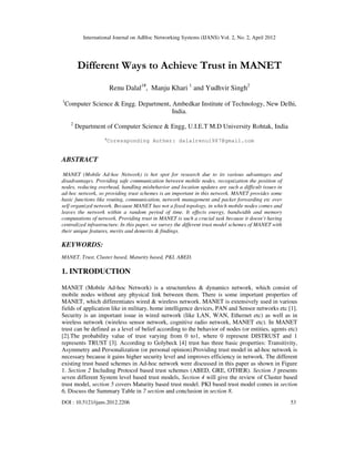 International Journal on AdHoc Networking Systems (IJANS) Vol. 2, No. 2, April 2012
DOI : 10.5121/ijans.2012.2206 53
Different Ways to Achieve Trust in MANET
Renu Dalal1#
, Manju Khari 1
and Yudhvir Singh2
1
Computer Science & Engg. Department, Ambedkar Institute of Technology, New Delhi,
India.
2
Department of Computer Science & Engg, U.I.E.T M.D University Rohtak, India
#
Coressponding Auther: dalalrenu1987@gmail.com
ABSTRACT
MANET (Mobile Ad-hoc Network) is hot spot for research due to its various advantages and
disadvantages. Providing safe communication between mobile nodes, recognization the position of
nodes, reducing overhead, handling misbehavior and location updates are such a difficult issues in
ad-hoc network, so providing trust schemes is an important in this network. MANET provides some
basic functions like routing, communication, network management and packet forwarding etc over
self organized network. Because MANET has not a fixed topology, in which mobile nodes comes and
leaves the network within a random period of time. It effects energy, bandwidth and memory
computations of network. Providing trust in MANET is such a crucial task because it doesn’t having
centralized infrastructure. In this paper, we survey the different trust model schemes of MANET with
their unique features, merits and demerits & findings.
KEYWORDS:
MANET, Trust, Cluster based, Maturity based, PKI, ABED.
1. INTRODUCTION
MANET (Mobile Ad-hoc Network) is a structureless & dynamics network, which consist of
mobile nodes without any physical link between them. There is some important properties of
MANET, which differentiates wired & wireless network. MANET is extensively used in various
fields of application like in military, home intelligence devices, PAN and Sensor networks etc [1].
Security is an important issue in wired network (like LAN, WAN, Ethernet etc) as well as in
wireless network (wireless sensor network, cognitive radio network, MANET etc). In MANET
trust can be defined as a level of belief according to the behavior of nodes (or entities, agents etc)
[2].The probability value of trust varying from 0 to1, where 0 represent DISTRUST and 1
represents TRUST [3]. According to Golybeck [4] trust has three basic properties: Transitivity,
Asymmetry and Personalization (or personal opinion).Providing trust model in ad-hoc network is
necessary because it gains higher security level and improves efficiency in network. The different
existing trust based schemes in Ad-hoc network were discussed in this paper as shown in Figure
1. Section 2 Including Protocol based trust schemes (ABED, GRE, OTHER). Section 3 presents
seven different System level based trust models, Section 4 will give the review of Cluster based
trust model, section 5 covers Maturity based trust model. PKI based trust model comes in section
6, Discuss the Summary Table in 7 section and conclusion in section 8.
 
