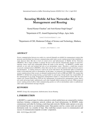 International Journal on AdHoc Networking Systems (IJANS) Vol. 2, No. 2, April 2012
DOI : 10.5121/ijans.2012.2207 65
Securing Mobile Ad hoc Networks: Key
Management and Routing
Kamal Kumar Chauhan1
and Amit Kumar Singh Sanger2
1
Department of IT, Anand Engineering College, Agra, India
kamalchauhans@gmail.com
2
Department of CSE, Hindustan College of Science and Technology, Mathura,
India
sanger.amit@gmail.com
ABSTRACT
Secure communication between two nodes in a network depends on reliable key management systems that
generate and distribute keys between communicating nodes and a secure routing protocol that establishes a
route between them. But due to lack of central server and infrastructure in Mobile Ad hoc Networks
(MANETs), this is major problem to manage the keys in the network. Dynamically changes in network’s
topology causes weak trust relationship among the nodes in the network. . In MANETs a mobile node
operates as not only end terminal but also as an intermediate router. Therefore, a multi-hop scenario
occurs for communication in MANETs; where there may be one or more malicious nodes in between source
and destination. A routing protocol is said to be secure that detects the detrimental effects of malicious
node(s in the path from source to destination). In this paper, we proposed a key management scheme and a
secure routing protocol that secures on demand routing protocol such as DSR and AODV. We assume that
MANETs is divided into groups having a group leader in each group. Group leader has responsibility of
key management in its group. Proposed key management scheme is a decentralized scheme that does not
require any Trusted Third Party (TTP) for key management. In proposed key management system, both a
new node and group leader authenticates each other mutually before joining the network. While proposed
secure routing protocol allows both communicating parties as well as intermediate nodes to authenticate
other nodes and maintains message integrity.
KEYWORDS
MANET, Group, Key management, Authentication, Secure Routing.
1. INRODUCTION
A MANET is a special type of wireless network in which mobile hosts are connected by wireless
interfaces forming a temporary network without any fixed infrastructure. In MANET, nodes
communicate each other by forming a multi-hop radio network. Mobile nodes operate as not only
end terminal but also as an intermediate router. Data packets sent by a source node can reach to
destination node via a number of hops. Thus multi-hop scenario occurs in communication and
success of communication depends on nodes’ cooperation.
 